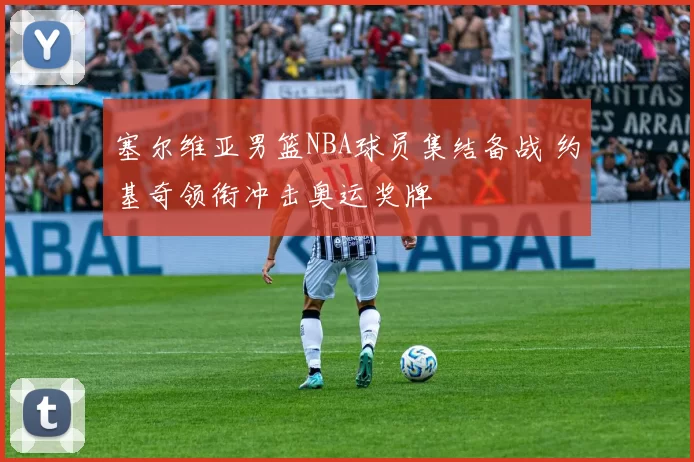 塞尔维亚男篮NBA球员集结备战 约基奇领衔冲击奥运奖牌