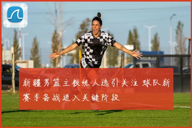 新疆男篮主教练人选引关注 球队新赛季备战进入关键阶段