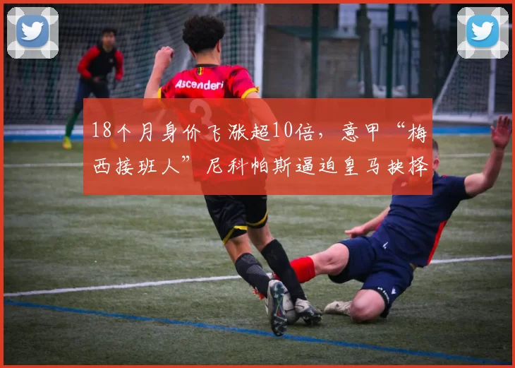 18个月身价飞涨超10倍，意甲“梅西接班人”尼科帕斯逼迫皇马抉择！_科莫_球员_欧冠