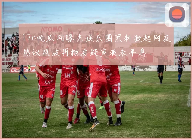 17c吃瓜网曝光娱乐圈黑料激起网友热议风波再掀质疑声浪未平息