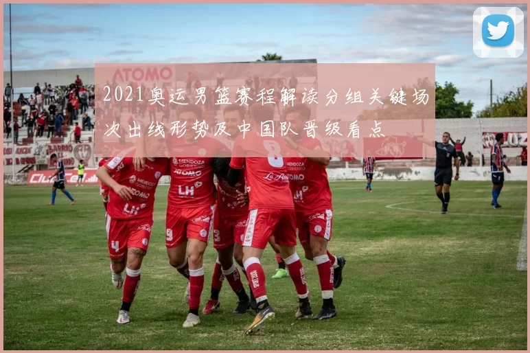 2021奥运男篮赛程解读分组关键场次出线形势及中国队晋级看点