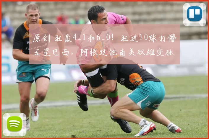 原创 狂轰4_1和6_0！狂进10球打懵五星巴西，阿根廷把南美双雄变独角戏