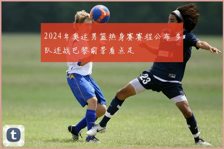 2024年奥运男篮热身赛赛程公布 多队连战巴黎前景看点足