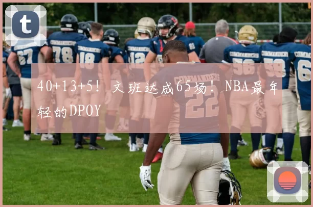 40+13+5！文班达成65场！NBA最年轻的DPOY