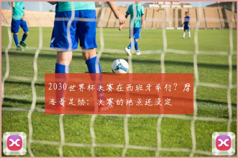 2030世界杯决赛在西班牙举行？摩洛哥足协：决赛的地点还没定