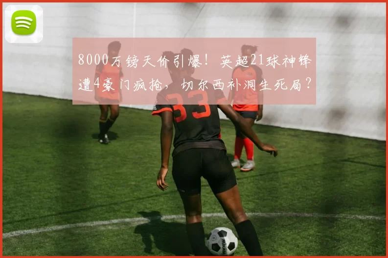 8000万镑天价引爆！英超21球神锋遭4豪门疯抢，切尔西补洞生死局？_伊戈尔·蒂亚戈_布伦特福德_本赛季
