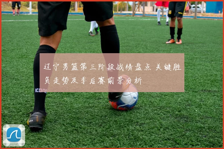 辽宁男篮第三阶段战绩盘点 关键胜负走势及季后赛前景分析