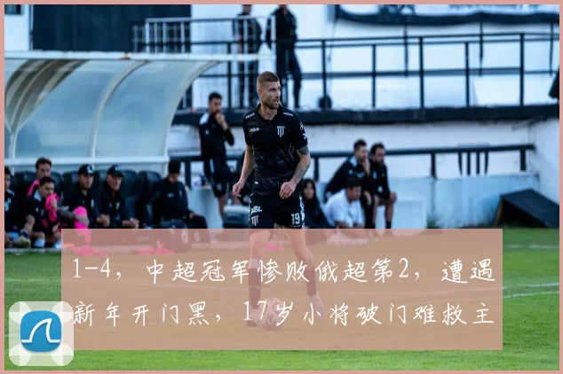 1-4，中超冠军惨败俄超第2，遭遇新年开门黑，17岁小将破门难救主