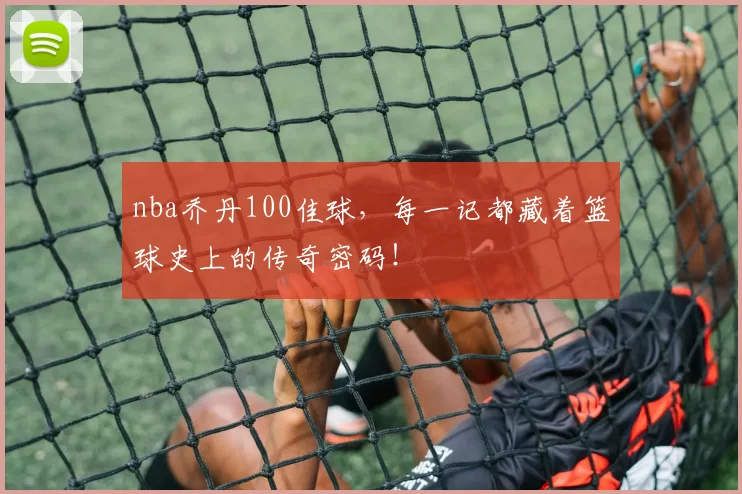 nba乔丹100佳球，每一记都藏着篮球史上的传奇密码！