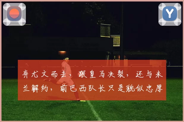 弃尤文而去，跟皇马决裂，还与米兰解约，前巴西队长只是貌似忠厚_卡佩罗_意甲_奖杯