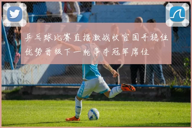 乒乓球比赛直播激战收官国手稳住优势晋级下一轮争夺冠军席位