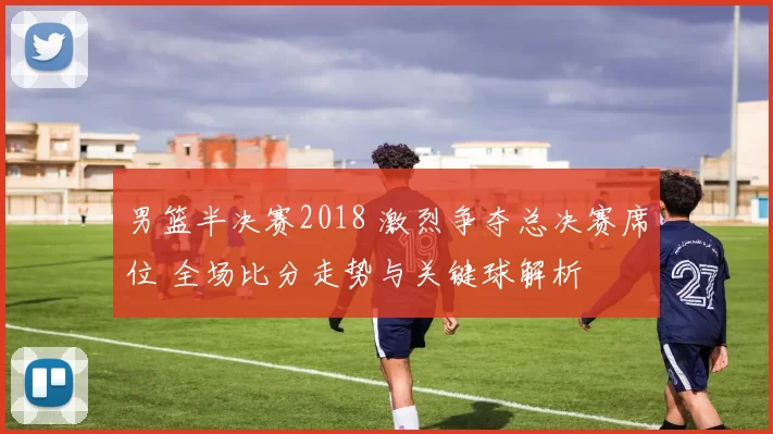 男篮半决赛2018 激烈争夺总决赛席位 全场比分走势与关键球解析