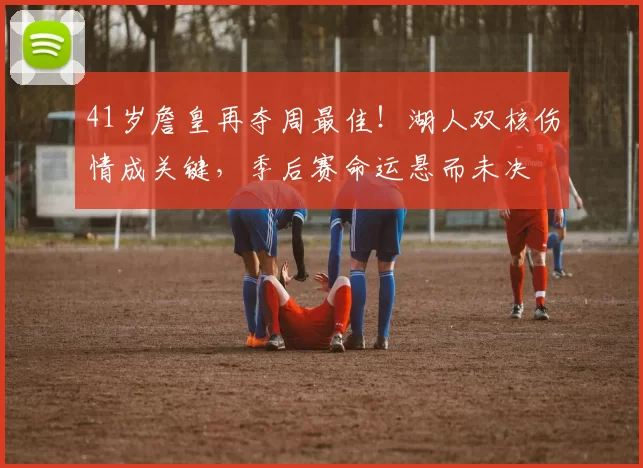 41岁詹皇再夺周最佳！湖人双核伤情成关键，季后赛命运悬而未决