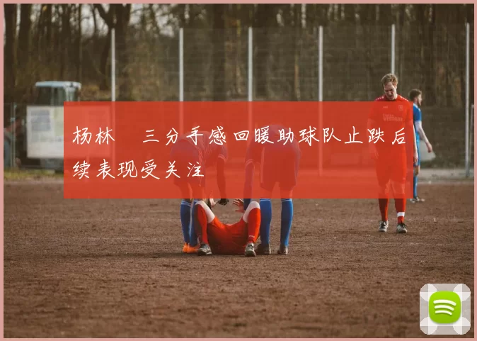 杨林祎三分手感回暖助球队止跌后续表现受关注