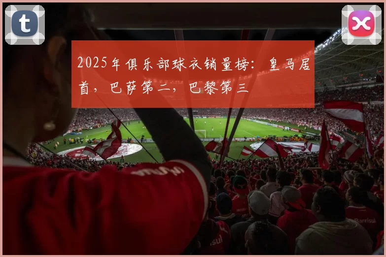 2025年俱乐部球衣销量榜：皇马居首，巴萨第二，巴黎第三