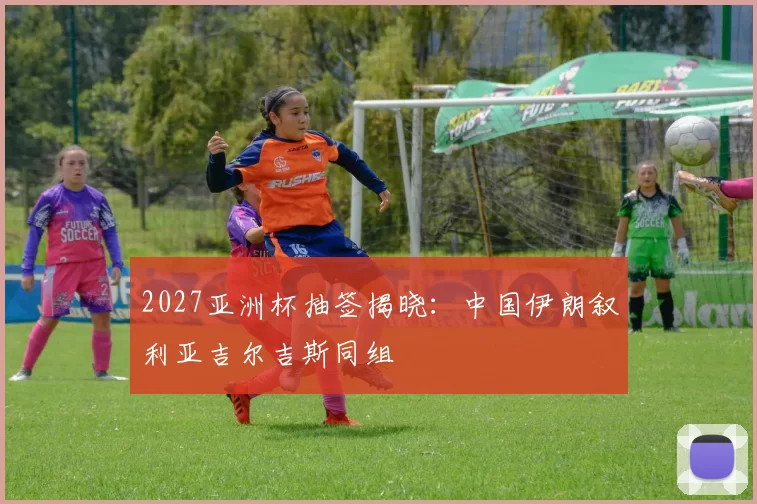2027亚洲杯抽签揭晓：中国伊朗叙利亚吉尔吉斯同组