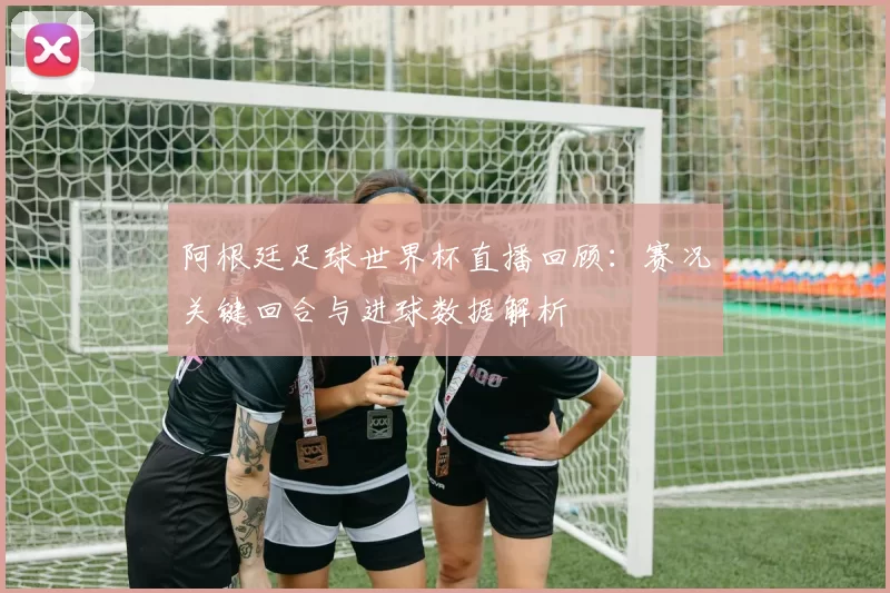 阿根廷足球世界杯直播回顾：赛况关键回合与进球数据解析