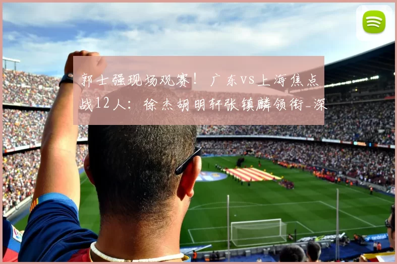郭士强现场观赛!广东vs上海焦点战12人:徐杰胡明轩张镇麟领衔_深圳_CBA