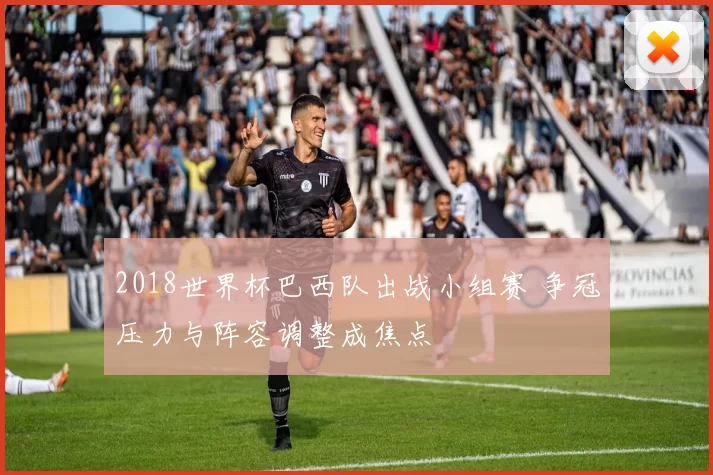 2018世界杯巴西队出战小组赛 争冠压力与阵容调整成焦点