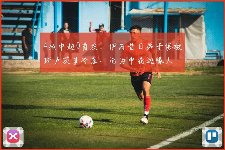 4轮中超0首发！伊万昔日弟子惨被斯卢茨基冷落，沦为申花边缘人