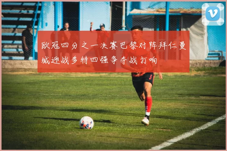 欧冠四分之一决赛巴黎对阵拜仁曼城迎战多特四强争夺战打响