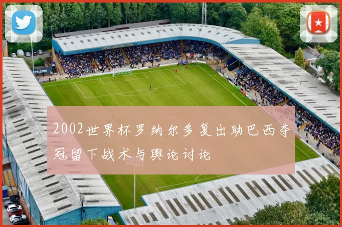 2002世界杯罗纳尔多复出助巴西夺冠留下战术与舆论讨论