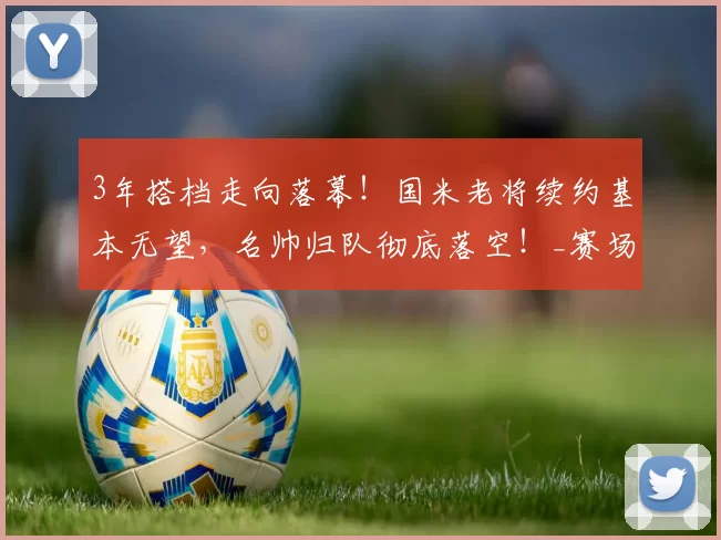 3年搭档走向落幕！国米老将续约基本无望，名帅归队彻底落空！_赛场_球员_阿切尔比