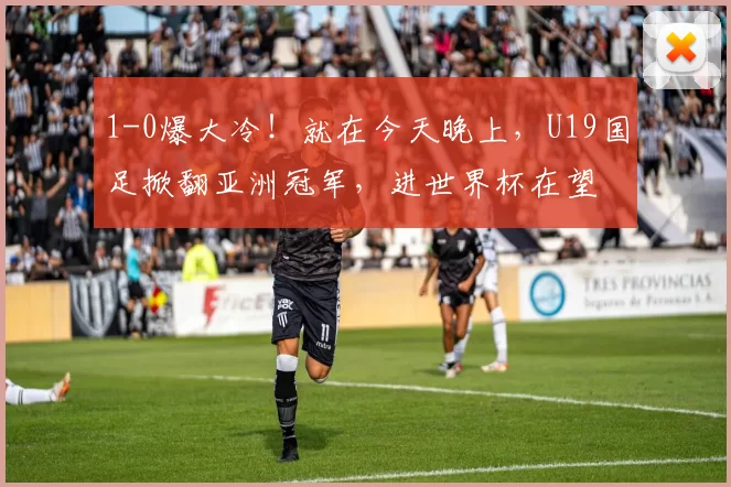 1-0爆大冷!就在今天晚上,U19国足掀翻亚洲冠军,进世界杯在望