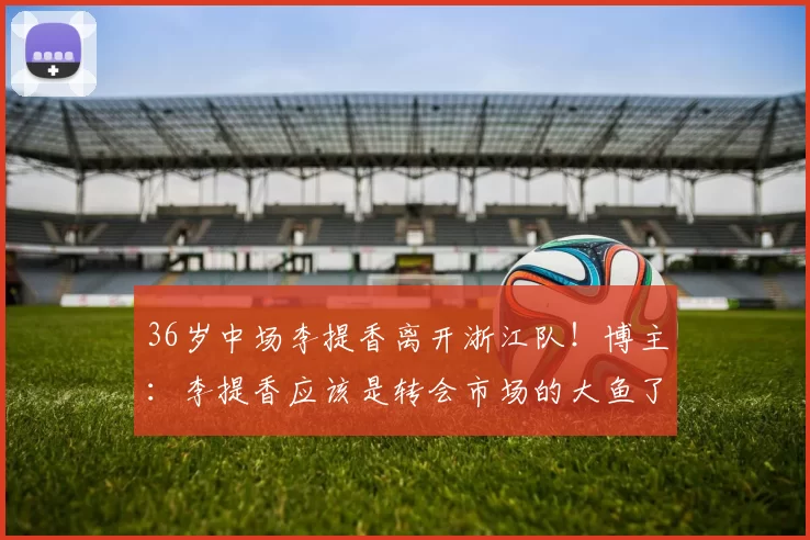 36岁中场李提香离开浙江队！博主：李提香应该是转会市场的大鱼了