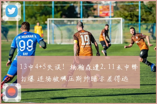 13中4+5失误!杨瀚森遭2.11米中锋打爆 连场被碾压斯帅暗示差得远