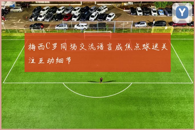 梅西C罗同场交流语言成焦点球迷关注互动细节