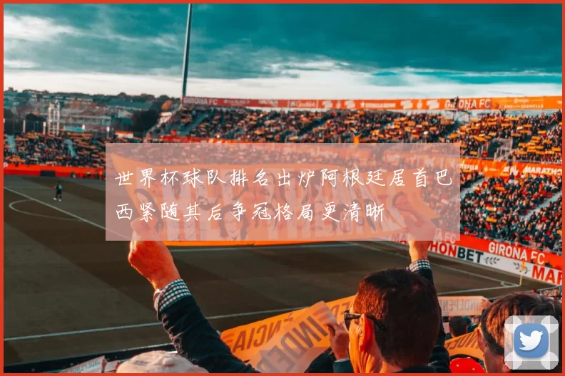 世界杯球队排名出炉阿根廷居首巴西紧随其后争冠格局更清晰