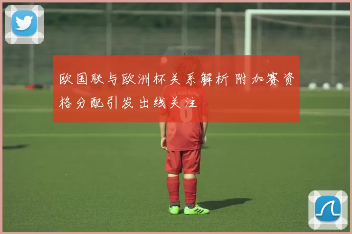 欧国联与欧洲杯关系解析 附加赛资格分配引发出线关注