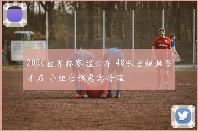2026世界杯赛程公布 48队分组抽签开启 小组出线悬念升温