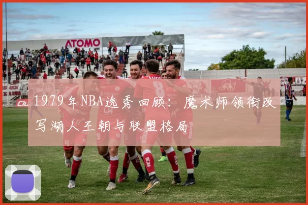 1979年NBA选秀回顾：魔术师领衔改写湖人王朝与联盟格局