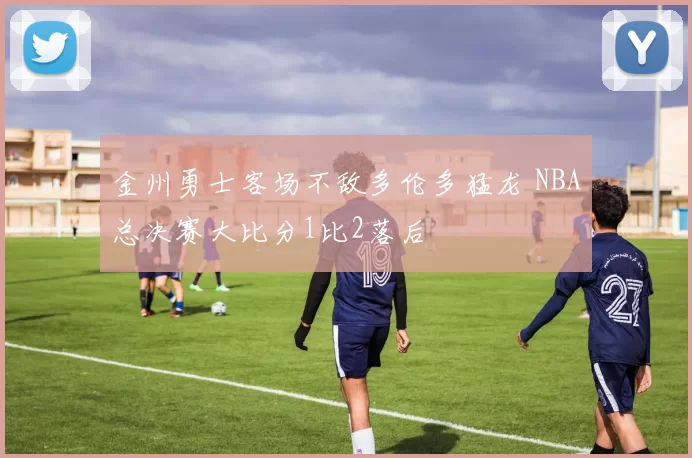 金州勇士客场不敌多伦多猛龙 NBA总决赛大比分1比2落后