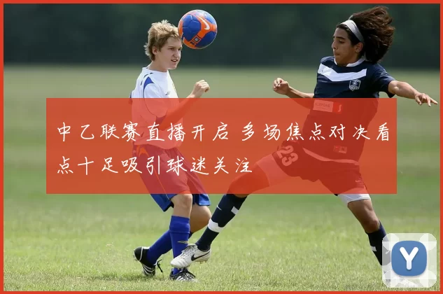 中乙联赛直播开启 多场焦点对决看点十足吸引球迷关注