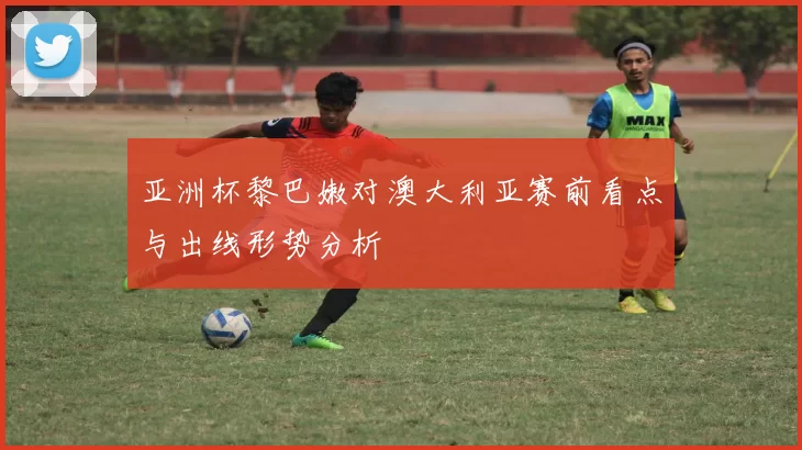 亚洲杯黎巴嫩对澳大利亚赛前看点与出线形势分析