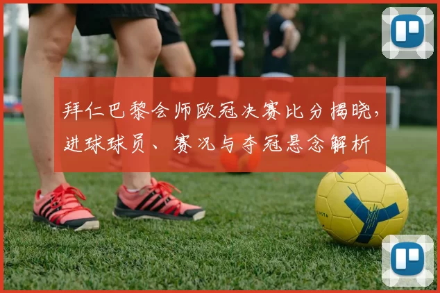 拜仁巴黎会师欧冠决赛比分揭晓，进球球员、赛况与夺冠悬念解析