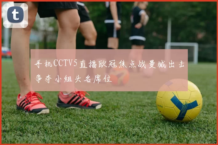 手机CCTV5直播欧冠焦点战曼城出击争夺小组头名席位