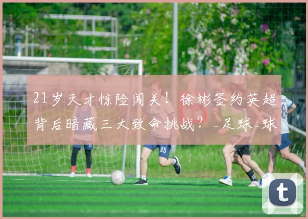 21岁天才惊险闯关！徐彬签约英超背后暗藏三大致命挑战？_足球_球员_个人