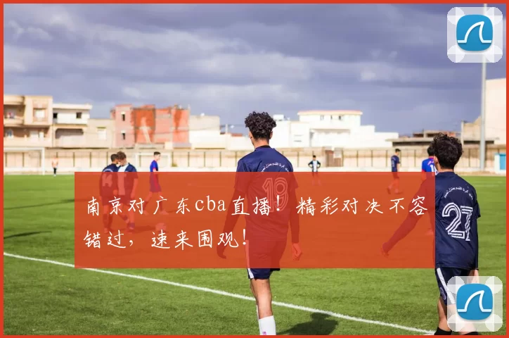 南京对广东cba直播！精彩对决不容错过，速来围观！