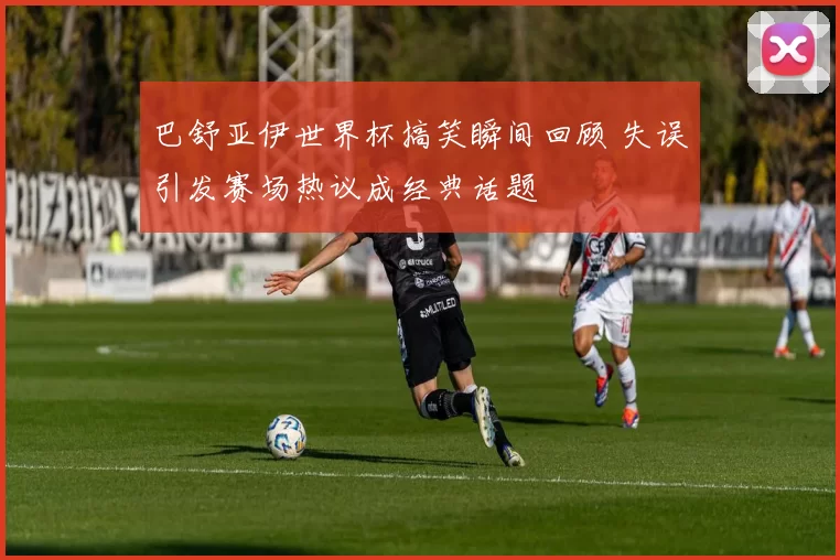 巴舒亚伊世界杯搞笑瞬间回顾 失误引发赛场热议成经典话题