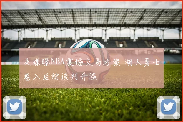 美媒曝NBA震撼交易方案 湖人勇士卷入后续谈判升温