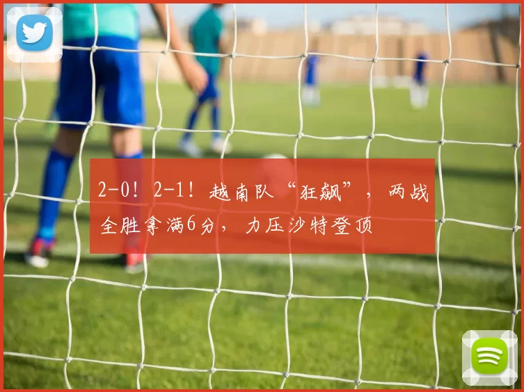 2-0!2-1!越南队“狂飙”,两战全胜拿满6分,力压沙特登顶