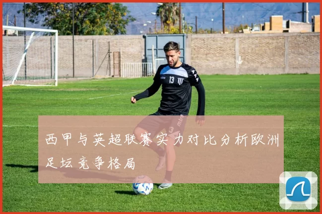 西甲与英超联赛实力对比分析欧洲足坛竞争格局