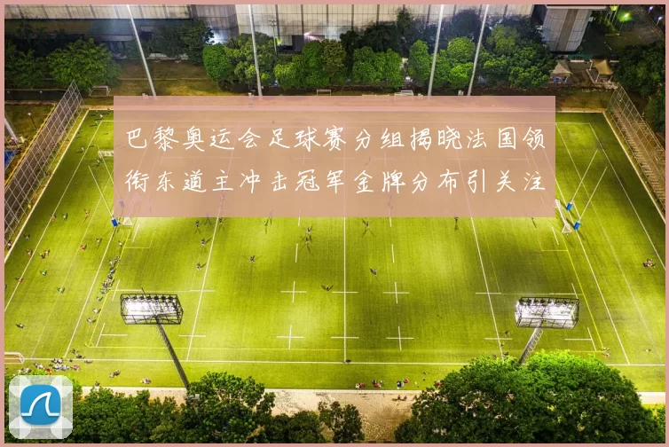 巴黎奥运会足球赛分组揭晓法国领衔东道主冲击冠军金牌分布引关注