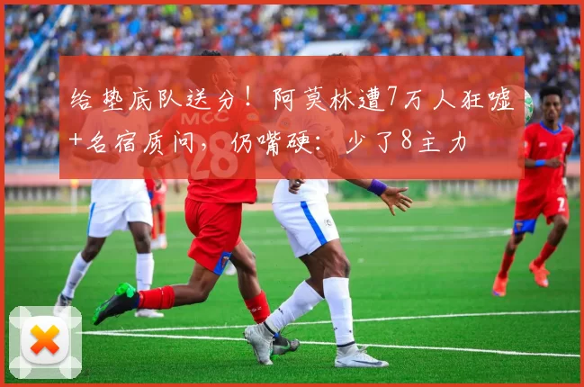 给垫底队送分！阿莫林遭7万人狂嘘+名宿质问，仍嘴硬：少了8主力