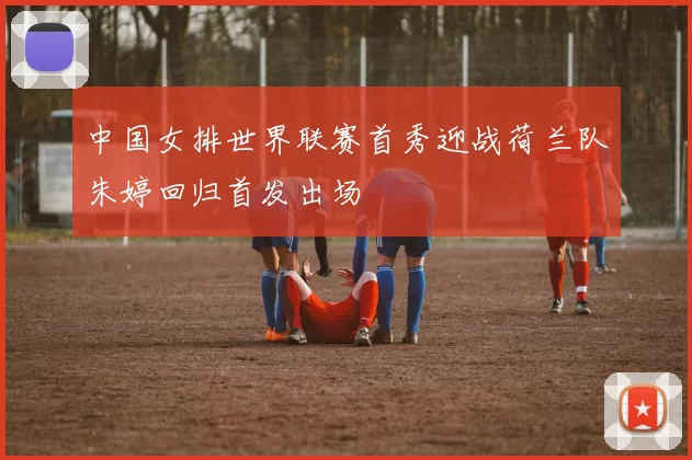 中国女排世界联赛首秀迎战荷兰队朱婷回归首发出场