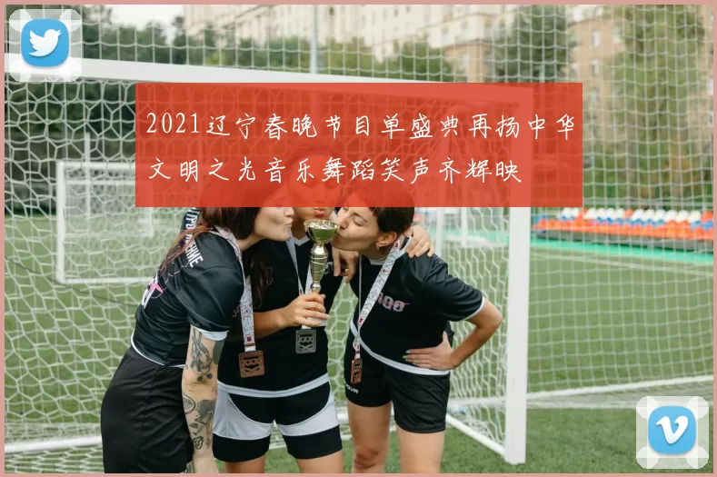 2021辽宁春晚节目单盛典再扬中华文明之光音乐舞蹈笑声齐辉映